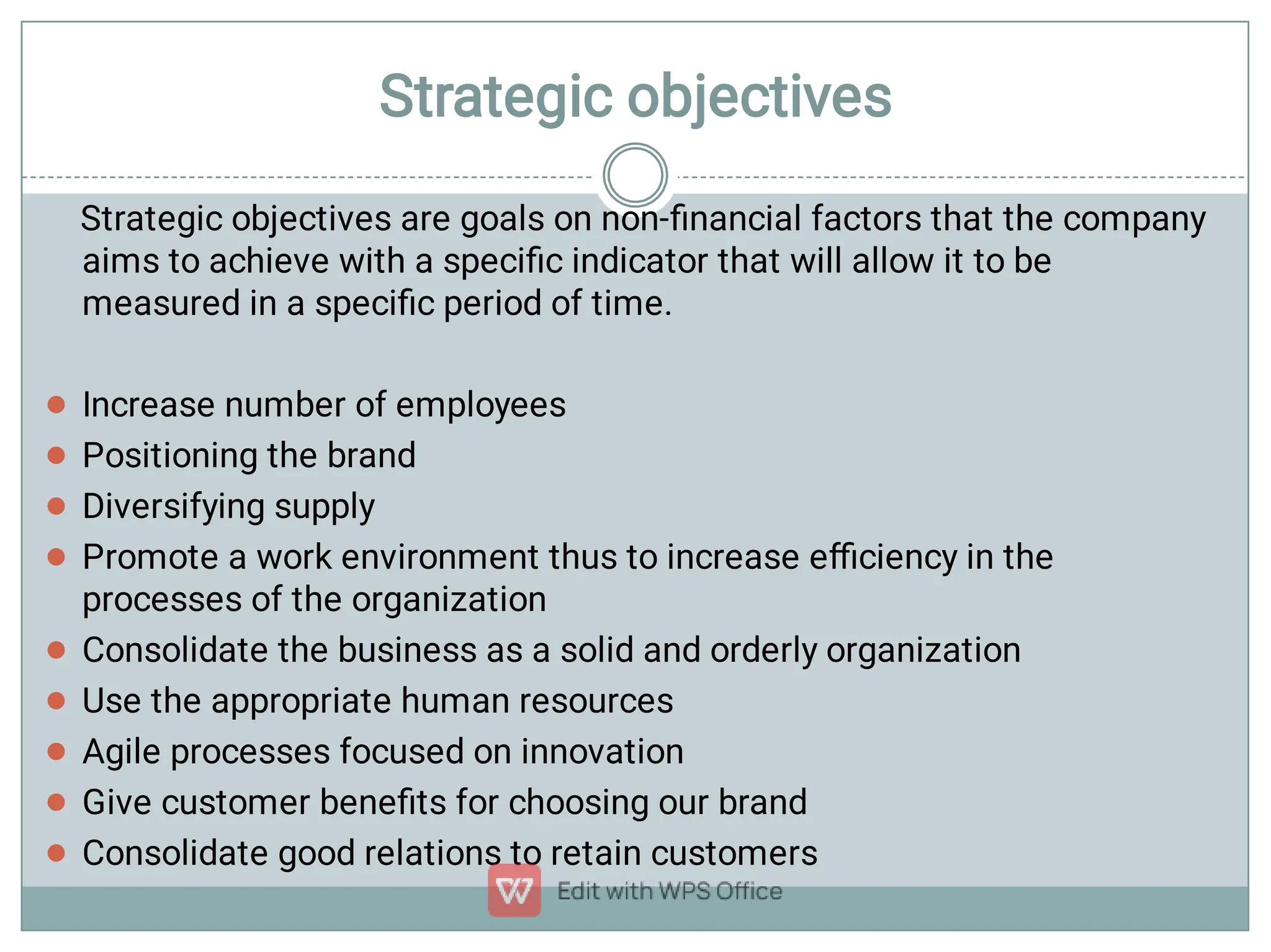 Strategic objectives









Strategic objectives are goals on non-ﬁnancial factors that the company
aims to achieve with a speciﬁc indicator that will allow it to be
measured in a speciﬁc period of time.
Increase number of employees
Positioning the brand
Diversifying supply
Promote a work environment thus to increase eﬃciency in the
processes of the organization
Consolidate the business as a solid and orderly organization
Use the appropriate human resources
Agile processes focused on innovation
Give customer beneﬁts for choosing our brand
Consolidate good relations to retain customers

 