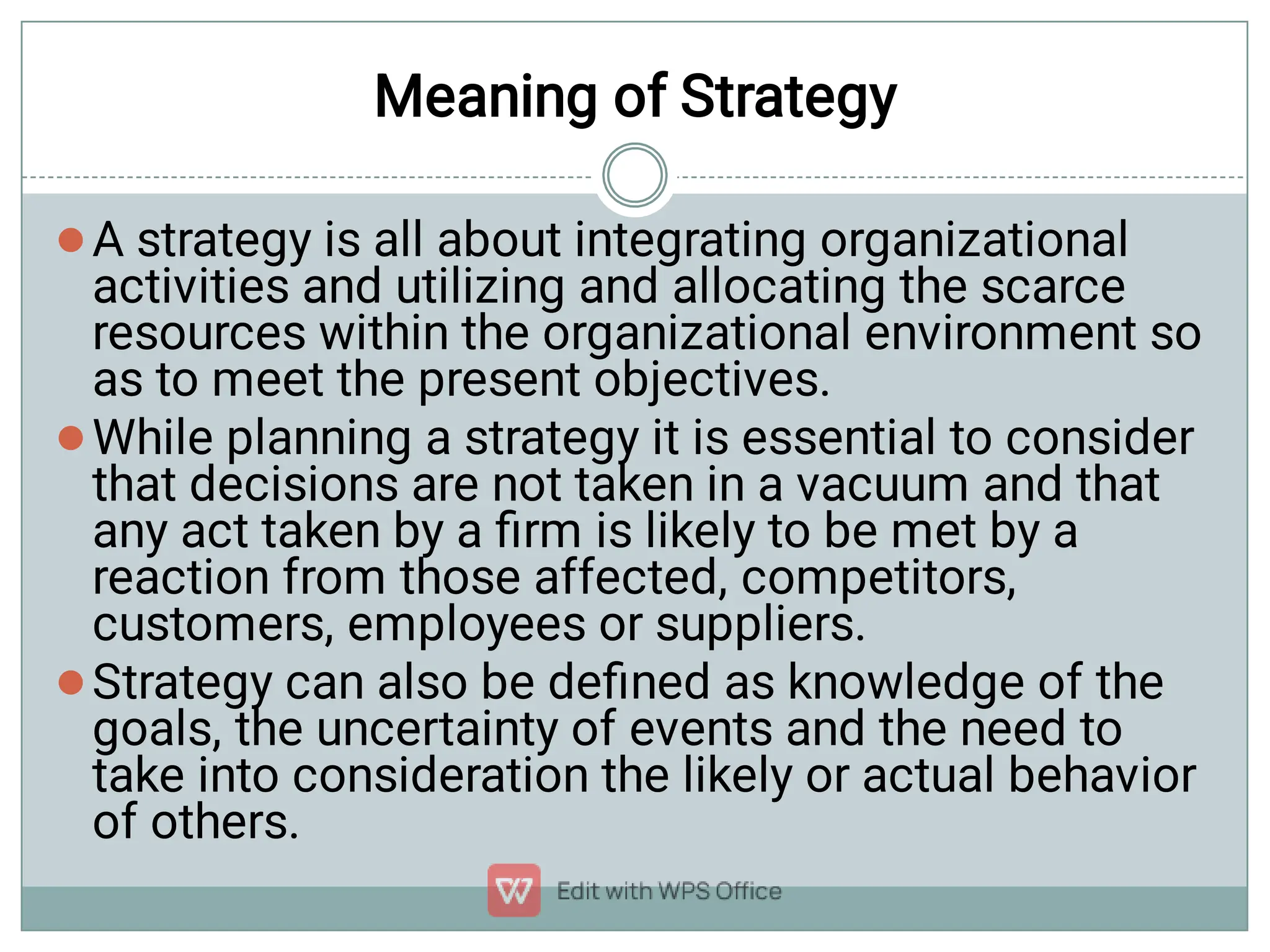 Meaning of Strategy



A strategy is all about integrating organizational
activities and utilizing and allocating the scarce
resources within the organizational environment so
as to meet the present objectives.
While planning a strategy it is essential to consider
that decisions are not taken in a vacuum and that
any act taken by a ﬁrm is likely to be met by a
reaction from those affected, competitors,
customers, employees or suppliers.
Strategy can also be deﬁned as knowledge of the
goals, the uncertainty of events and the need to
take into consideration the likely or actual behavior
of others.
 