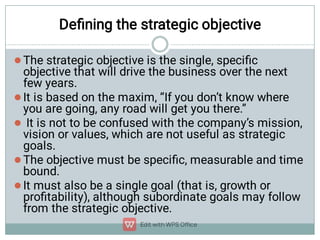 Deﬁning the strategic objective





The strategic objective is the single, speciﬁc
objective that will drive the business over the next
few years.
It is based on the maxim, “If you don’t know where
you are going, any road will get you there.”
It is not to be confused with the company’s mission,
vision or values, which are not useful as strategic
goals.
The objective must be speciﬁc, measurable and time
bound.
It must also be a single goal (that is, growth or
proﬁtability), although subordinate goals may follow
from the strategic objective.
 