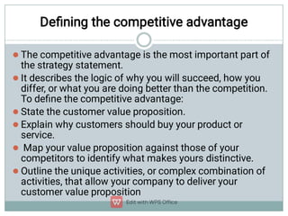 Deﬁning the competitive advantage






The competitive advantage is the most important part of
the strategy statement.
It describes the logic of why you will succeed, how you
differ, or what you are doing better than the competition.
To deﬁne the competitive advantage:
State the customer value proposition.
Explain why customers should buy your product or
service.
Map your value proposition against those of your
competitors to identify what makes yours distinctive.
Outline the unique activities, or complex combination of
activities, that allow your company to deliver your
customer value proposition
 