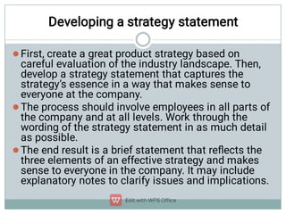 Developing a strategy statement



First, create a great product strategy based on
careful evaluation of the industry landscape. Then,
develop a strategy statement that captures the
strategy’s essence in a way that makes sense to
everyone at the company.
The process should involve employees in all parts of
the company and at all levels. Work through the
wording of the strategy statement in as much detail
as possible.
The end result is a brief statement that reﬂects the
three elements of an effective strategy and makes
sense to everyone in the company. It may include
explanatory notes to clarify issues and implications.
 