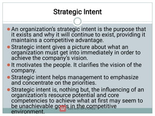 Strategic Intent





An organization’s strategic intent is the purpose that
it exists and why it will continue to exist, providing it
maintains a competitive advantage.
Strategic intent gives a picture about what an
organization must get into immediately in order to
achieve the company’s vision.
It motivates the people. It clariﬁes the vision of the
company.
Strategic intent helps management to emphasize
and concentrate on the priorities.
Strategic intent is, nothing but, the inﬂuencing of an
organization’s resource potential and core
competencies to achieve what at ﬁrst may seem to
be unachievable goals in the competitive
environment.
 