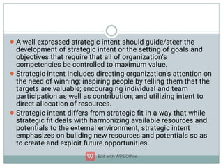 


A well expressed strategic intent should guide/steer the
development of strategic intent or the setting of goals and
objectives that require that all of organization’s
competencies be controlled to maximum value.
Strategic intent includes directing organization’s attention on
the need of winning; inspiring people by telling them that the
targets are valuable; encouraging individual and team
participation as well as contribution; and utilizing intent to
direct allocation of resources.
Strategic intent differs from strategic ﬁt in a way that while
strategic ﬁt deals with harmonizing available resources and
potentials to the external environment, strategic intent
emphasizes on building new resources and potentials so as
to create and exploit future opportunities.
 