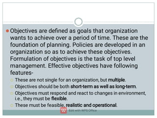 




Objectives are deﬁned as goals that organization
wants to achieve over a period of time. These are the
foundation of planning. Policies are developed in an
organization so as to achieve these objectives.
Formulation of objectives is the task of top level
management. Effective objectives have following
features-
These are not single for an organization, but multiple.
Objectives should be both short-term as well as long-term.
Objectives must respond and react to changes in environment,
i.e., they must be ﬂexible.
These must be feasible, realistic and operational.
 