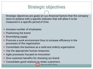 Strategic objectives









Strategic objectives are goals on non-ﬁnancial factors that the company
aims to achieve with a speciﬁc indicator that will allow it to be
measured in a speciﬁc period of time.
Increase number of employees
Positioning the brand
Diversifying supply
Promote a work environment thus to increase eﬃciency in the
processes of the organization
Consolidate the business as a solid and orderly organization
Use the appropriate human resources
Agile processes focused on innovation
Give customer beneﬁts for choosing our brand
Consolidate good relations to retain customers

 
