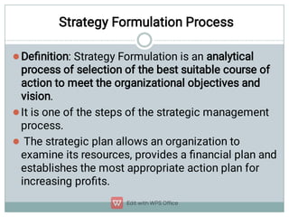 Strategy Formulation Process



Deﬁnition: Strategy Formulation is an analytical
process of selection of the best suitable course of
action to meet the organizational objectives and
vision.
It is one of the steps of the strategic management
process.
The strategic plan allows an organization to
examine its resources, provides a ﬁnancial plan and
establishes the most appropriate action plan for
increasing proﬁts.
 