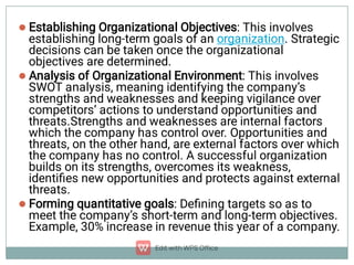 


Establishing Organizational Objectives: This involves
establishing long-term goals of an organization. Strategic
decisions can be taken once the organizational
objectives are determined.
Analysis of Organizational Environment: This involves
SWOT analysis, meaning identifying the company’s
strengths and weaknesses and keeping vigilance over
competitors’ actions to understand opportunities and
threats.Strengths and weaknesses are internal factors
which the company has control over. Opportunities and
threats, on the other hand, are external factors over which
the company has no control. A successful organization
builds on its strengths, overcomes its weakness,
identiﬁes new opportunities and protects against external
threats.
Forming quantitative goals: Deﬁning targets so as to
meet the company’s short-term and long-term objectives.
Example, 30% increase in revenue this year of a company.
 