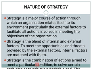 NATURE OF STRATEGY



Strategy is a major course of action through
which an organization relates itself to its
environment particularly the external factors to
facilitate all actions involved in meeting the
objectives of the organization.
Strategy is the blend of internal and external
factors. To meet the opportunities and threats
provided by the external factors, internal factors
are matched with them.
Strategy is the combination of actions aimed to
meet a particular condition, to solve certain
 