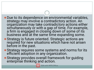 



Due to its dependence on environmental variables,
strategy may involve a contradictory action. An
organization may take contradictory actions either
simultaneously or with a gap of time. For example,
a ﬁrm is engaged in closing down of some of its
business and at the same time expanding some.
Strategy is future oriented. Strategic actions are
required for new situations which have not arisen
before in the past.
Strategy requires some systems and norms for its
eﬃcient adoption in any organization.
Strategy provides overall framework for guiding
enterprise thinking and action.
 