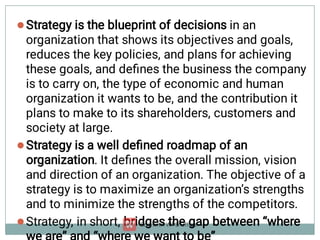 


Strategy is the blueprint of decisions in an
organization that shows its objectives and goals,
reduces the key policies, and plans for achieving
these goals, and deﬁnes the business the company
is to carry on, the type of economic and human
organization it wants to be, and the contribution it
plans to make to its shareholders, customers and
society at large.
Strategy is a well deﬁned roadmap of an
organization. It deﬁnes the overall mission, vision
and direction of an organization. The objective of a
strategy is to maximize an organization’s strengths
and to minimize the strengths of the competitors.
Strategy, in short, bridges the gap between “where
 