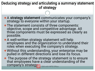 Deducing strategy and articulating a summary statement
of strategy





A strategy statement communicates your company’s
strategy to everyone within your startup.
The statement consists of three components:
objective, scope and competitive advantage. All
three components must be expressed as clearly as
possible.
A well-written strategy statement will help
employees and the organization to understand their
roles when executing the company’s strategy.
Without this understanding, your enterprise may be
pulled in different directions and lose its focus.
The purpose of the strategy statement is to ensure
that employees have a clear understanding of the
company’s strategy.
 