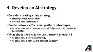 4. Develop an AI strategy
• Consider creating a data strategy
• Strategic data acquisition
• Unified data warehouse
• Create network effects and platform advantages
• In industries with “winner take all” dynamics, AI can be an
accelerator
• What about more traditional strategy framework ?
• AI can allow a low cost strategy
• AI can allow a high value product strategy
16
 