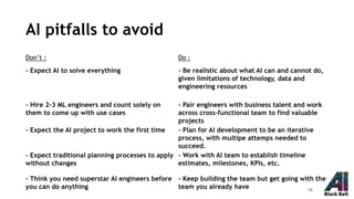 AI pitfalls to avoid
Don’t : Do :
- Expect AI to solve everything - Be realistic about what AI can and cannot do,
given limitations of technology, data and
engineering resources
- Hire 2-3 ML engineers and count solely on
them to come up with use cases
- Pair engineers with business talent and work
across cross-functional team to find valuable
projects
- Expect the AI project to work the first time - Plan for AI development to be an iterative
process, with multipe attemps needed to
succeed.
- Expect traditional planning processes to apply
without changes
- Work with AI team to establish timeline
estimates, milestones, KPIs, etc.
- Think you need superstar AI engineers before
you can do anything
- Keep building the team but get going with the
team you already have 18
 