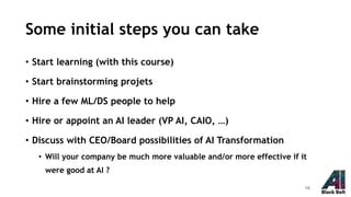 Some initial steps you can take
• Start learning (with this course)
• Start brainstorming projets
• Hire a few ML/DS people to help
• Hire or appoint an AI leader (VP AI, CAIO, …)
• Discuss with CEO/Board possibilities of AI Transformation
• Will your company be much more valuable and/or more effective if it
were good at AI ?
19
 
