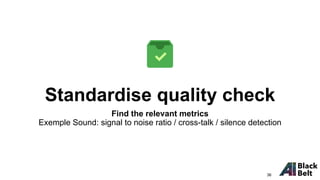 Standardise quality check
Find the relevant metrics
Exemple Sound: signal to noise ratio / cross-talk / silence detection
36
 