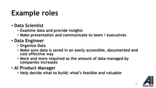 Example roles
• Data Scientist
• Examine data and provide insights
• Make presentation and communicate to team / executives
• Data Engineer
• Organize Data
• Make sure data is saved in an easily accessible, documented and
cost effective way
• More and more required as the amount of data managed by
companies increases
• AI Product Manager
• Help decide what to build; what’s feasible and valuable
41
 