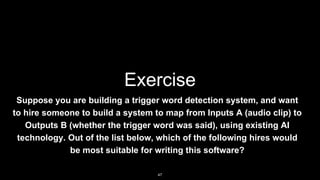 Exercise
Suppose you are building a trigger word detection system, and want
to hire someone to build a system to map from Inputs A (audio clip) to
Outputs B (whether the trigger word was said), using existing AI
technology. Out of the list below, which of the following hires would
be most suitable for writing this software?
47
 