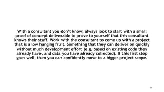 With a consultant you don’t know, always look to start with a small
proof of concept deliverable to prove to yourself that this consultant
knows their stuff. Work with the consultant to come up with a project
that is a low hanging fruit. Something that they can deliver on quickly
without much development effort (e.g. based on existing code they
already have, and data you have already collected). If this first step
goes well, then you can confidently move to a bigger project scope.
66
 