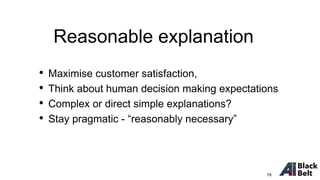 • Maximise customer satisfaction,
• Think about human decision making expectations
• Complex or direct simple explanations?
• Stay pragmatic - “reasonably necessary”
Reasonable explanation
79
 