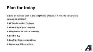 Plan for today
0 (Base on the case seen in the assignment) What does it feel like to work on a
complex ML project ?
1. AI Transformation Playbook
2. AI Maturity of your company
3. Perspectives on costs & roadmap
4. Build vs Buy
5. Legal & ethics considerations
6. Human and AI interactions
8
 