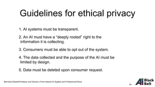 1. AI systems must be transparent.
2. An AI must have a “deeply rooted” right to the
information it is collecting.
3. Consumers must be able to opt out of the system.
4. The data collected and the purpose of the AI must be
limited by design.
5. Data must be deleted upon consumer request.
Bernhard DebatinProfessor and Director of the Institute for Applied and Professional Ethics
Guidelines for ethical privacy
83
 
