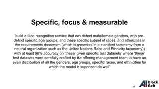 ‘build a face recognition service that can detect male/female genders, with pre-
defind specific age groups, and these specific subset of races, and ethnicities in
the requirements document (which is grounded in a standard taxonomy from a
neutral organization such as the United Nations Race and Ethnicity taxonomy))
with at least 90% accuracy on ‘these’ given specific test datasets’ where ‘these’
test datasets were carefully crafted by the offering management team to have an
even distribution of all the genders, age groups, specific races, and ethnicities for
which the model is supposed do well’
Specific, focus & measurable
92
 