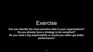 Exercise
Can you identify the most sensitive data in your organizations?
Do you already have a strategy to be compliant?
Do you need a big explainability or would you rather get better
performance?
100
 