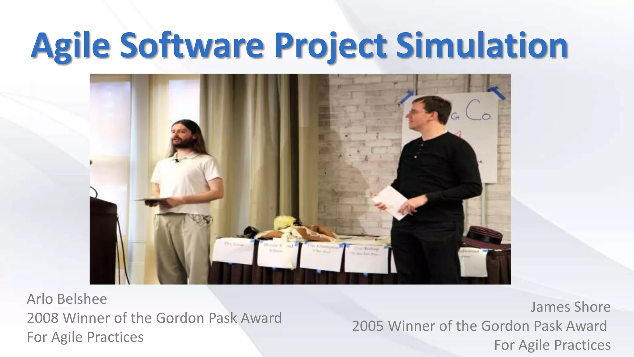 Agile Software Project Simulation
Arlo Belshee
2008 Winner of the Gordon Pask Award
For Agile Practices
James Shore
2005 Winner of the Gordon Pask Award
For Agile Practices
 