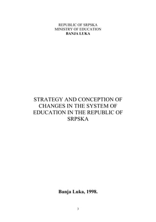 REPUBLIC OF SRPSKA
      MINISTRY OF EDUCATION
           BANJA LUKA




STRATEGY AND CONCEPTION OF
  CHANGES IN THE SYSTEM OF
EDUCATION IN THE REPUBLIC OF
          SRPSKA




       Banja Luka, 1998.


                3
 