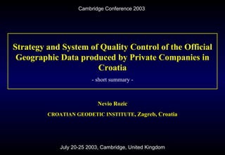Cambridge Conference 2003 July 20-25 2003, Cambridge, United Kingdom Strategy and System of Quality Control of the Official Geographic Data produced by Private Companies in Croatia - short summary - Nevio Rozic CROATIAN GEODETIC INSTITUTE , Zagreb, Croatia 