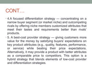 CONT…
• 4.A focused differentiation strategy — concentrating on a
narrow buyer segment (or market niche) and outcompeting
rivals by offering niche members customized attributes that
meet their tastes and requirements better than rivals’
products.
• 5. A best-cost provider strategy — giving customers more
value for the money by satisfying buyers’ expectations on
key product attributes (e.g., quality, features, performance,
or service) while beating their price expectations.
Alternatively, it may provide a product with better attributes
as a comparable price to competitors. This option is a
hybrid strategy that blends elements of low-cost provider
and differentiation strategies.
 