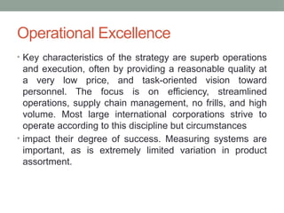 Operational Excellence
• Key characteristics of the strategy are superb operations
and execution, often by providing a reasonable quality at
a very low price, and task-oriented vision toward
personnel. The focus is on efficiency, streamlined
operations, supply chain management, no frills, and high
volume. Most large international corporations strive to
operate according to this discipline but circumstances
• impact their degree of success. Measuring systems are
important, as is extremely limited variation in product
assortment.
 