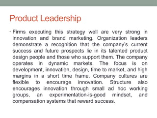 Product Leadership
• Firms executing this strategy well are very strong in
innovation and brand marketing. Organization leaders
demonstrate a recognition that the company’s current
success and future prospects lie in its talented product
design people and those who support them. The company
operates in dynamic markets. The focus is on
development, innovation, design, time to market, and high
margins in a short time frame. Company cultures are
flexible to encourage innovation. Structure also
encourages innovation through small ad hoc working
groups, an experimentation-is-good mindset, and
compensation systems that reward success.
 