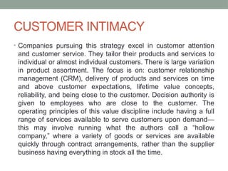 CUSTOMER INTIMACY
• Companies pursuing this strategy excel in customer attention
and customer service. They tailor their products and services to
individual or almost individual customers. There is large variation
in product assortment. The focus is on: customer relationship
management (CRM), delivery of products and services on time
and above customer expectations, lifetime value concepts,
reliability, and being close to the customer. Decision authority is
given to employees who are close to the customer. The
operating principles of this value discipline include having a full
range of services available to serve customers upon demand—
this may involve running what the authors call a “hollow
company,” where a variety of goods or services are available
quickly through contract arrangements, rather than the supplier
business having everything in stock all the time.
 