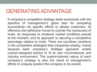 GENERATING ADVANTAGE
• A company’s competitive strategy deals exclusively with the
specifics of management’s game plan for competing
successfully—its specific efforts to please customers, its
offensive and defensive moves to counter the maneuvers of
rivals, its responses to whatever market conditions prevail
at the moment, and its approach to securing a competitive
advantage relative to rivals. There are countless variations
in the competitive strategies that companies employ, mainly
because each company’s strategic approach entails
custom-designed actions to fit its own circumstances and
industry environment. The custom-tailored nature of each
company’s strategy is also the result of management’s
efforts to uniquely position the company in its market.
 