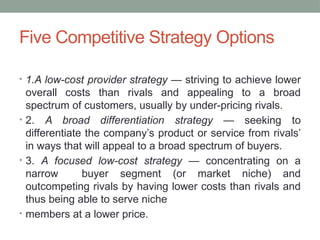 Five Competitive Strategy Options
• 1.A low-cost provider strategy — striving to achieve lower
overall costs than rivals and appealing to a broad
spectrum of customers, usually by under-pricing rivals.
• 2. A broad differentiation strategy — seeking to
differentiate the company’s product or service from rivals’
in ways that will appeal to a broad spectrum of buyers.
• 3. A focused low-cost strategy — concentrating on a
narrow buyer segment (or market niche) and
outcompeting rivals by having lower costs than rivals and
thus being able to serve niche
• members at a lower price.
 