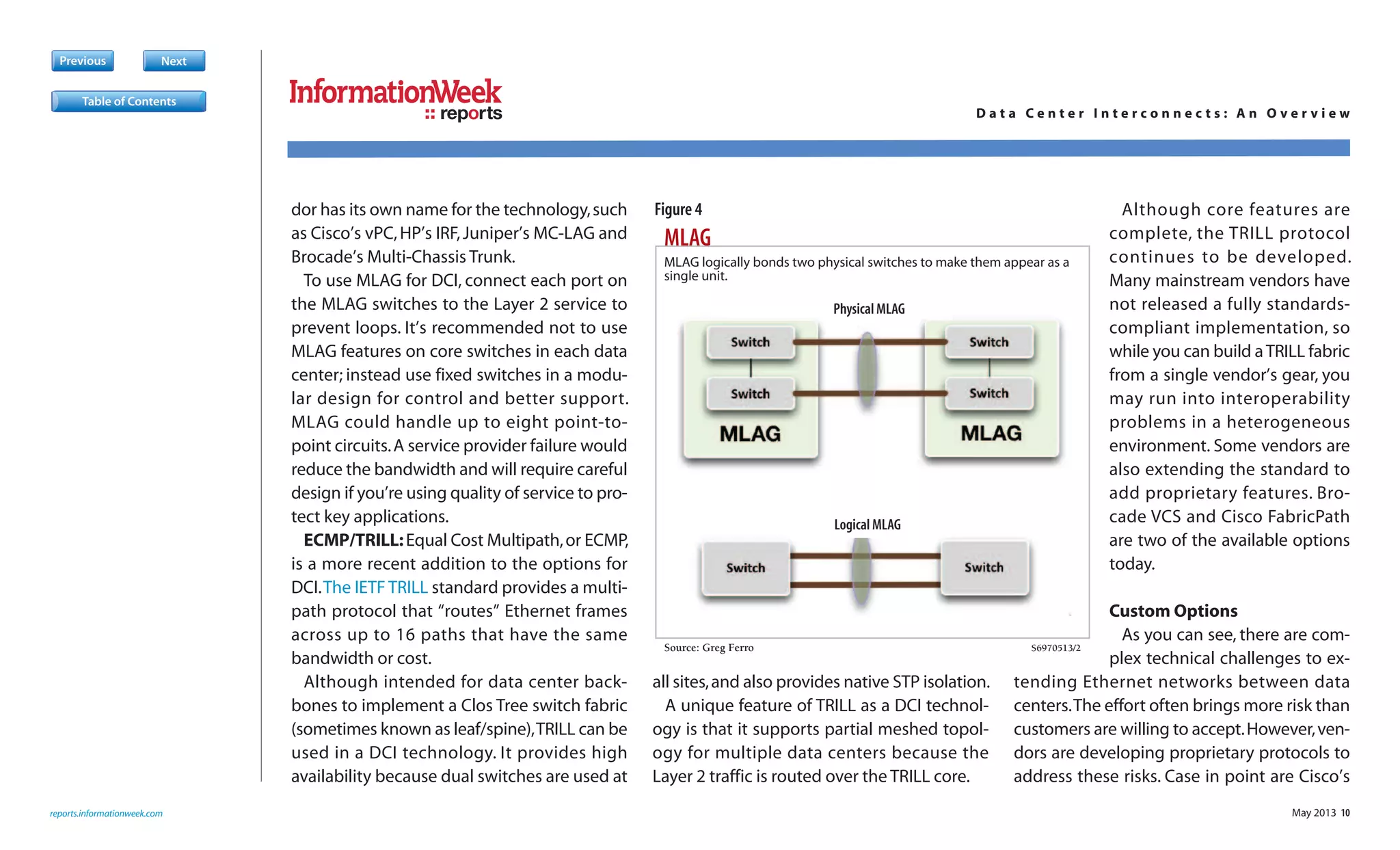 May 2013 10
dor has its own name for the technology,such
as Cisco’s vPC,HP’s IRF,Juniper’s MC-LAG and
Brocade’s Multi-Chassis Trunk.
To use MLAG for DCI, connect each port on
the MLAG switches to the Layer 2 service to
prevent loops. It’s recommended not to use
MLAG features on core switches in each data
center; instead use fixed switches in a modu-
lar design for control and better support.
MLAG could handle up to eight point-to-
point circuits.A service provider failure would
reduce the bandwidth and will require careful
design if you’re using quality of service to pro-
tect key applications.
ECMP/TRILL:Equal Cost Multipath,or ECMP,
is a more recent addition to the options for
DCI.The IETF TRILL standard provides a multi-
path protocol that “routes” Ethernet frames
across up to 16 paths that have the same
bandwidth or cost.
Although intended for data center back-
bones to implement a Clos Tree switch fabric
(sometimes known as leaf/spine),TRILL can be
used in a DCI technology. It provides high
availability because dual switches are used at
all sites,and also provides native STP isolation.
A unique feature of TRILL as a DCI technol-
ogy is that it supports partial meshed topol-
ogy for multiple data centers because the
Layer 2 traffic is routed over the TRILL core.
Although core features are
complete, the TRILL protocol
continues to be developed.
Many mainstream vendors have
not released a fully standards-
compliant implementation, so
while you can build aTRILL fabric
from a single vendor’s gear, you
may run into interoperability
problems in a heterogeneous
environment. Some vendors are
also extending the standard to
add proprietary features. Bro-
cade VCS and Cisco FabricPath
are two of the available options
today.
Custom Options
As you can see, there are com-
plex technical challenges to ex-
tending Ethernet networks between data
centers.The effort often brings more risk than
customers are willing to accept.However,ven-
dors are developing proprietary protocols to
address these risks. Case in point are Cisco’s
Previous Next
reports.informationweek.com
reports D a t a C e n t e r I n t e r c o n n e c t s : A n O v e r v i e w
Table of Contents
MLAG
Source: Greg Ferro S6970513/2
S
MLAG logically bonds two physical switches to make them appear as a
single unit.
Physical MLAG
Logical MLAG
Figure 4
 
