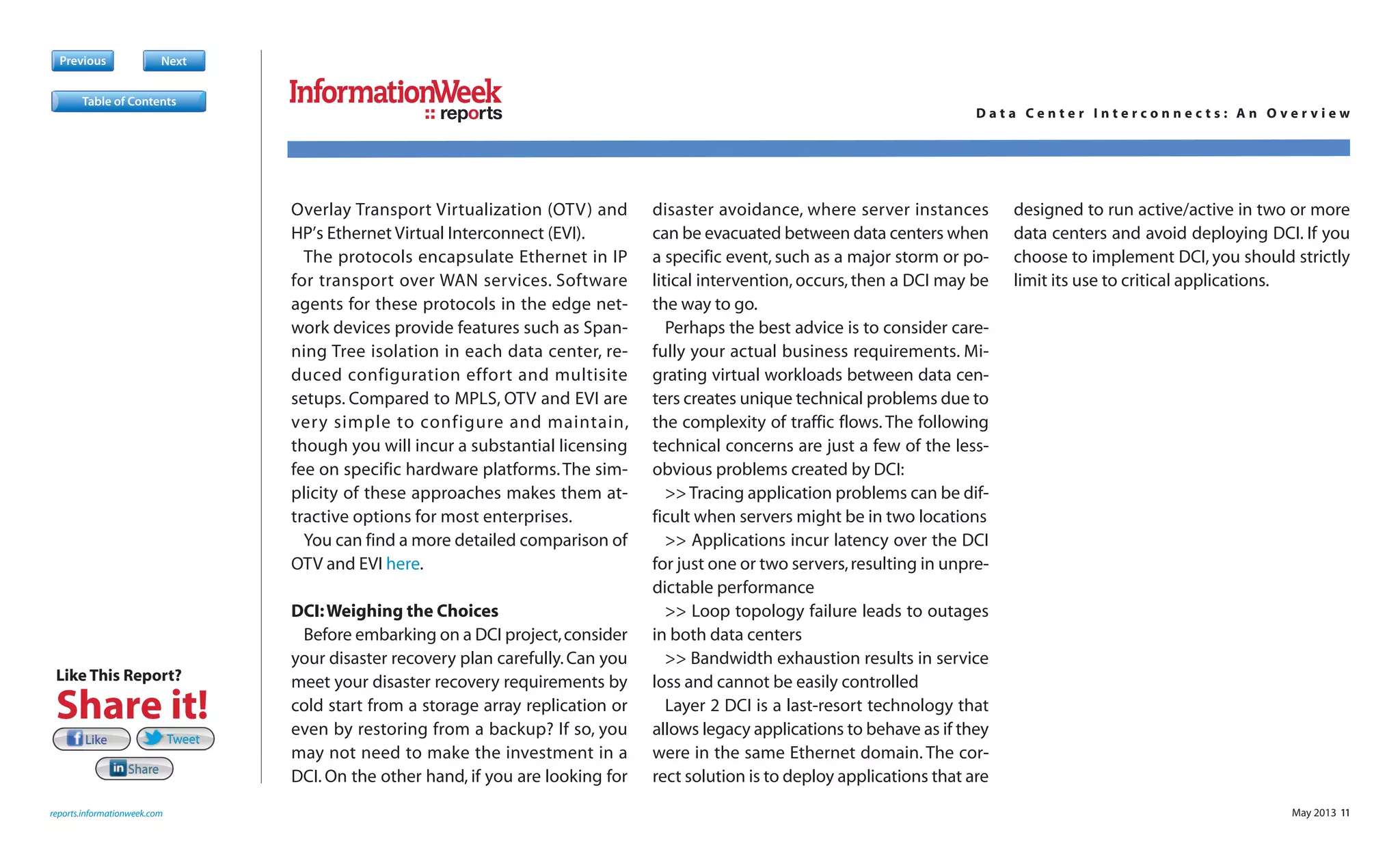 May 2013 11
Overlay Transport Virtualization (OTV) and
HP’s Ethernet Virtual Interconnect (EVI).
The protocols encapsulate Ethernet in IP
for transport over WAN services. Software
agents for these protocols in the edge net-
work devices provide features such as Span-
ning Tree isolation in each data center, re-
duced configuration effort and multisite
setups. Compared to MPLS, OTV and EVI are
very simple to configure and maintain,
though you will incur a substantial licensing
fee on specific hardware platforms.The sim-
plicity of these approaches makes them at-
tractive options for most enterprises.
You can find a more detailed comparison of
OTV and EVI here.
DCI:Weighing the Choices
Before embarking on a DCI project,consider
your disaster recovery plan carefully.Can you
meet your disaster recovery requirements by
cold start from a storage array replication or
even by restoring from a backup? If so, you
may not need to make the investment in a
DCI. On the other hand, if you are looking for
disaster avoidance, where server instances
can be evacuated between data centers when
a specific event, such as a major storm or po-
litical intervention, occurs, then a DCI may be
the way to go.
Perhaps the best advice is to consider care-
fully your actual business requirements. Mi-
grating virtual workloads between data cen-
ters creates unique technical problems due to
the complexity of traffic flows. The following
technical concerns are just a few of the less-
obvious problems created by DCI:
>>Tracing application problems can be dif-
ficult when servers might be in two locations
>> Applications incur latency over the DCI
for just one or two servers,resulting in unpre-
dictable performance
>> Loop topology failure leads to outages
in both data centers
>> Bandwidth exhaustion results in service
loss and cannot be easily controlled
Layer 2 DCI is a last-resort technology that
allows legacy applications to behave as if they
were in the same Ethernet domain. The cor-
rect solution is to deploy applications that are
designed to run active/active in two or more
data centers and avoid deploying DCI. If you
choose to implement DCI, you should strictly
limit its use to critical applications.
Previous Next
reports.informationweek.com
reports D a t a C e n t e r I n t e r c o n n e c t s : A n O v e r v i e w
Table of Contents
LikeLike TweetTweetTweet
ShareShare
Like This Report?
Share it!
 