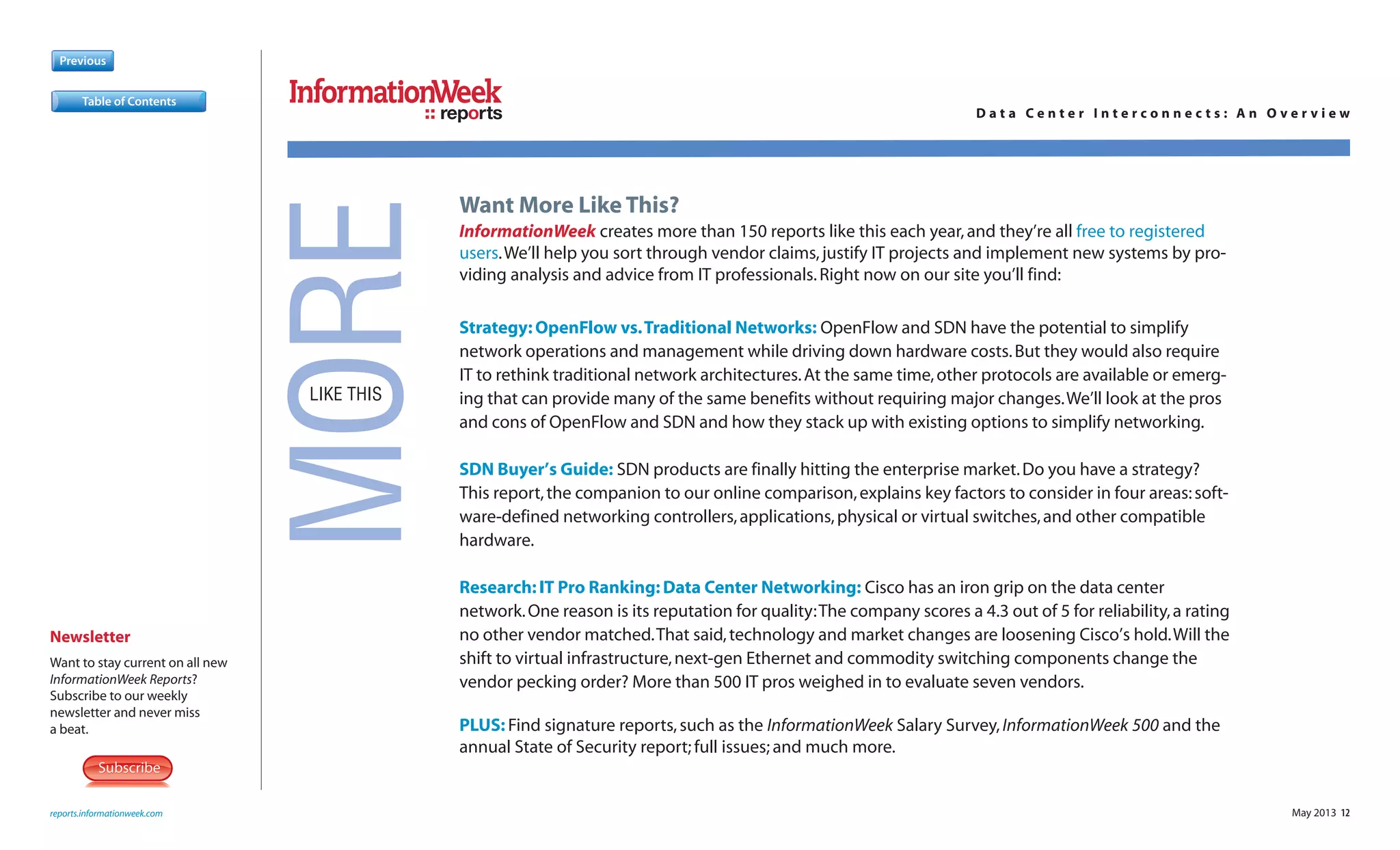 SubscribeSubscribe
Newsletter
Want to stay current on all new
InformationWeek Reports?
Subscribe to our weekly
newsletter and never miss
a beat.
May 2013 12
Previous
reports.informationweek.com
reports D a t a C e n t e r I n t e r c o n n e c t s : A n O v e r v i e w
MORELIKE THIS
Want More Like This?
InformationWeek creates more than 150 reports like this each year,and they’re all free to registered
users.We’ll help you sort through vendor claims,justify IT projects and implement new systems by pro-
viding analysis and advice from IT professionals.Right now on our site you’ll find:
Strategy:OpenFlow vs.Traditional Networks: OpenFlow and SDN have the potential to simplify
network operations and management while driving down hardware costs.But they would also require
IT to rethink traditional network architectures.At the same time,other protocols are available or emerg-
ing that can provide many of the same benefits without requiring major changes.We’ll look at the pros
and cons of OpenFlow and SDN and how they stack up with existing options to simplify networking.
SDN Buyer’s Guide: SDN products are finally hitting the enterprise market.Do you have a strategy?
This report,the companion to our online comparison,explains key factors to consider in four areas:soft-
ware-defined networking controllers,applications,physical or virtual switches,and other compatible
hardware.
Research:IT Pro Ranking:Data Center Networking: Cisco has an iron grip on the data center
network.One reason is its reputation for quality:The company scores a 4.3 out of 5 for reliability,a rating
no other vendor matched.That said,technology and market changes are loosening Cisco’s hold.Will the
shift to virtual infrastructure,next-gen Ethernet and commodity switching components change the
vendor pecking order? More than 500 IT pros weighed in to evaluate seven vendors.
PLUS: Find signature reports,such as the InformationWeek Salary Survey,InformationWeek 500 and the
annual State of Security report; full issues; and much more.
Table of Contents
 