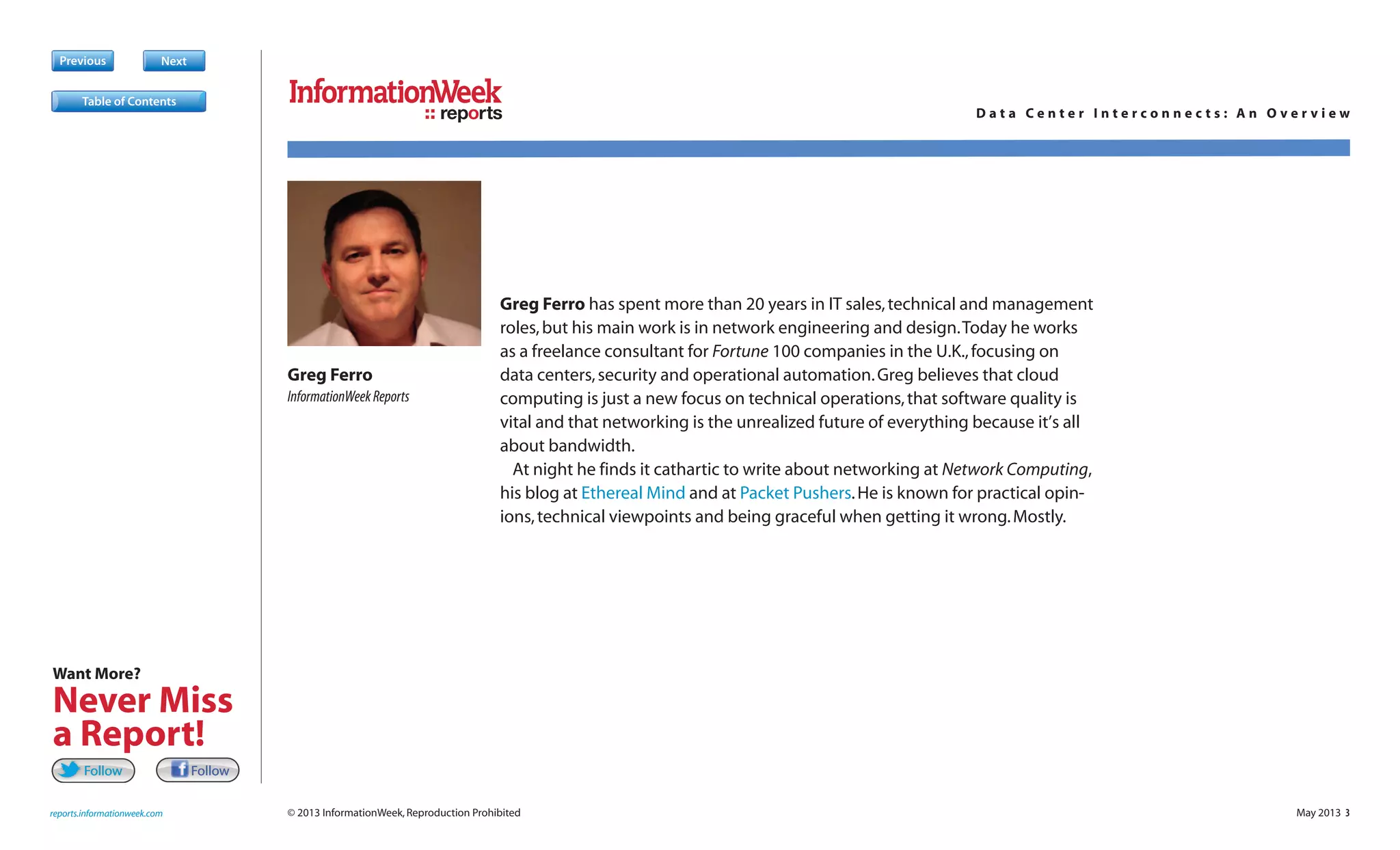 May 2013 3
Previous Next
© 2013 InformationWeek,Reproduction Prohibited
reports
reports.informationweek.com
D a t a C e n t e r I n t e r c o n n e c t s : A n O v e r v i e w
Greg Ferro has spent more than 20 years in IT sales,technical and management
roles,but his main work is in network engineering and design.Today he works
as a freelance consultant for Fortune 100 companies in the U.K.,focusing on
data centers,security and operational automation.Greg believes that cloud
computing is just a new focus on technical operations,that software quality is
vital and that networking is the unrealized future of everything because it’s all
about bandwidth.
At night he finds it cathartic to write about networking at Network Computing,
his blog at Ethereal Mind and at Packet Pushers.He is known for practical opin-
ions,technical viewpoints and being graceful when getting it wrong.Mostly.
Greg Ferro
InformationWeekReports
Table of Contents
FollowFollowFollowFollow
Want More?
Never Miss
a Report!
 