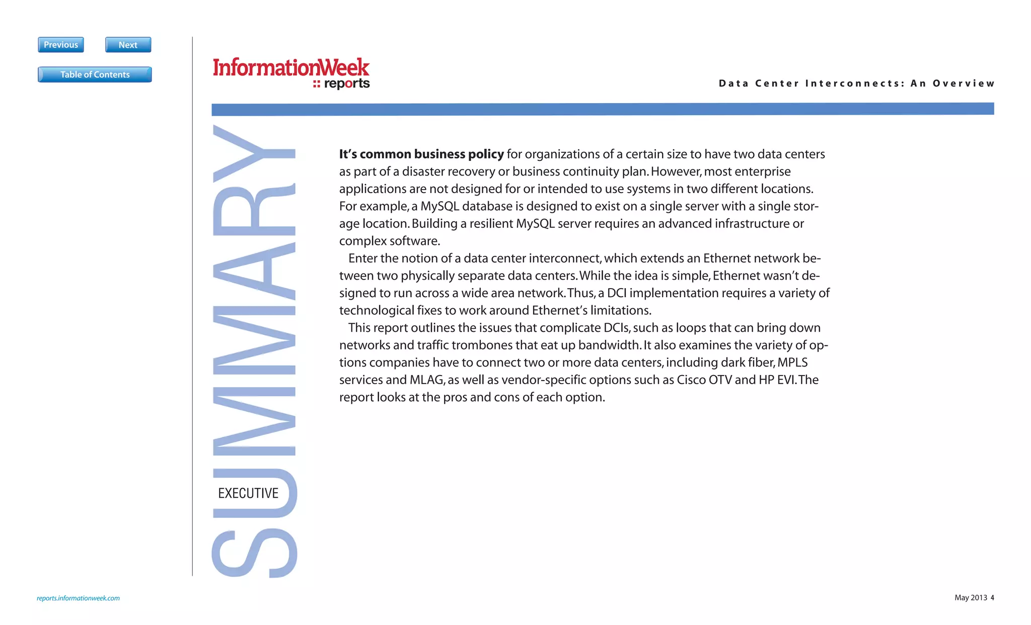 May 2013 4
Previous Next
It’s common business policy for organizations of a certain size to have two data centers
as part of a disaster recovery or business continuity plan.However,most enterprise
applications are not designed for or intended to use systems in two different locations.
For example,a MySQL database is designed to exist on a single server with a single stor-
age location.Building a resilient MySQL server requires an advanced infrastructure or
complex software.
Enter the notion of a data center interconnect,which extends an Ethernet network be-
tween two physically separate data centers.While the idea is simple,Ethernet wasn’t de-
signed to run across a wide area network.Thus,a DCI implementation requires a variety of
technological fixes to work around Ethernet’s limitations.
This report outlines the issues that complicate DCIs,such as loops that can bring down
networks and traffic trombones that eat up bandwidth.It also examines the variety of op-
tions companies have to connect two or more data centers,including dark fiber,MPLS
services and MLAG,as well as vendor-specific options such as Cisco OTV and HP EVI.The
report looks at the pros and cons of each option.
reports.informationweek.com
reports D a t a C e n t e r I n t e r c o n n e c t s : A n O v e r v i e w
EXECUTIVE
SUMMARY
Table of Contents
 