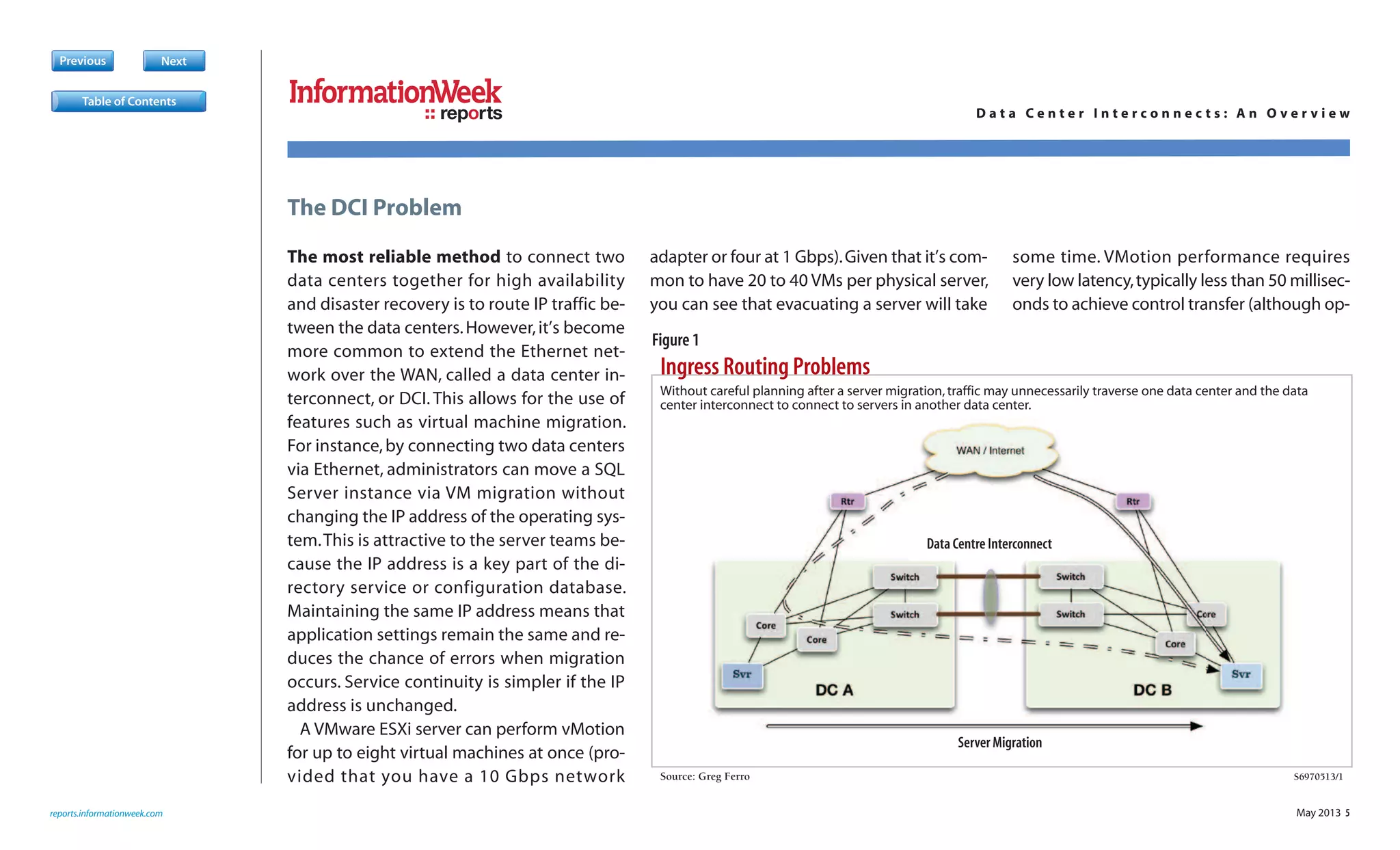 May 2013 5
The most reliable method to connect two
data centers together for high availability
and disaster recovery is to route IP traffic be-
tween the data centers.However,it’s become
more common to extend the Ethernet net-
work over the WAN, called a data center in-
terconnect, or DCI. This allows for the use of
features such as virtual machine migration.
For instance,by connecting two data centers
via Ethernet, administrators can move a SQL
Server instance via VM migration without
changing the IP address of the operating sys-
tem.This is attractive to the server teams be-
cause the IP address is a key part of the di-
rectory service or configuration database.
Maintaining the same IP address means that
application settings remain the same and re-
duces the chance of errors when migration
occurs. Service continuity is simpler if the IP
address is unchanged.
A VMware ESXi server can perform vMotion
for up to eight virtual machines at once (pro-
vided that you have a 10 Gbps network
adapter or four at 1 Gbps).Given that it’s com-
mon to have 20 to 40 VMs per physical server,
you can see that evacuating a server will take
some time. VMotion performance requires
very low latency,typically less than 50 millisec-
onds to achieve control transfer (although op-
Previous Next
Ingress Routing Problems
Source: Greg Ferro S6970513/1
S
Without careful planning after a server migration,traffic may unnecessarily traverse one data center and the data
center interconnect to connect to servers in another data center.
Data Centre Interconnect
Server Migration
reports.informationweek.com
The DCI Problem
reports D a t a C e n t e r I n t e r c o n n e c t s : A n O v e r v i e w
Table of Contents
Figure 1
 