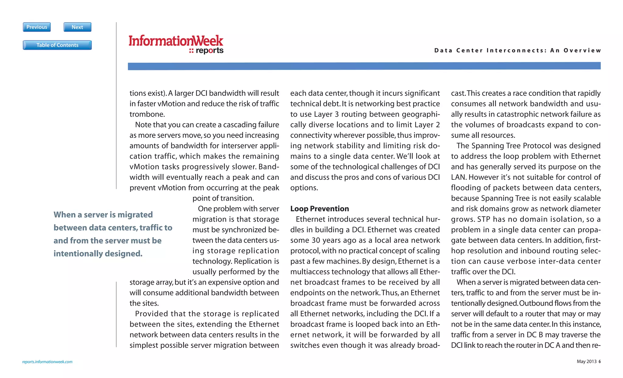 May 2013 6
tions exist).A larger DCI bandwidth will result
in faster vMotion and reduce the risk of traffic
trombone.
Note that you can create a cascading failure
as more servers move,so you need increasing
amounts of bandwidth for interserver appli-
cation traffic, which makes the remaining
vMotion tasks progressively slower. Band-
width will eventually reach a peak and can
prevent vMotion from occurring at the peak
point of transition.
One problem with server
migration is that storage
must be synchronized be-
tween the data centers us-
ing storage replication
technology. Replication is
usually performed by the
storage array,but it’s an expensive option and
will consume additional bandwidth between
the sites.
Provided that the storage is replicated
between the sites, extending the Ethernet
network between data centers results in the
simplest possible server migration between
each data center,though it incurs significant
technical debt.It is networking best practice
to use Layer 3 routing between geographi-
cally diverse locations and to limit Layer 2
connectivity wherever possible,thus improv-
ing network stability and limiting risk do-
mains to a single data center. We’ll look at
some of the technological challenges of DCI
and discuss the pros and cons of various DCI
options.
Loop Prevention
Ethernet introduces several technical hur-
dles in building a DCI. Ethernet was created
some 30 years ago as a local area network
protocol,with no practical concept of scaling
past a few machines. By design, Ethernet is a
multiaccess technology that allows all Ether-
net broadcast frames to be received by all
endpoints on the network.Thus,an Ethernet
broadcast frame must be forwarded across
all Ethernet networks, including the DCI. If a
broadcast frame is looped back into an Eth-
ernet network, it will be forwarded by all
switches even though it was already broad-
cast.This creates a race condition that rapidly
consumes all network bandwidth and usu-
ally results in catastrophic network failure as
the volumes of broadcasts expand to con-
sume all resources.
The Spanning Tree Protocol was designed
to address the loop problem with Ethernet
and has generally served its purpose on the
LAN. However it’s not suitable for control of
flooding of packets between data centers,
because Spanning Tree is not easily scalable
and risk domains grow as network diameter
grows. STP has no domain isolation, so a
problem in a single data center can propa-
gate between data centers. In addition, first-
hop resolution and inbound routing selec-
tion can cause verbose inter-data center
traffic over the DCI.
When a server is migrated between data cen-
ters, traffic to and from the server must be in-
tentionally designed.Outbound flows from the
server will default to a router that may or may
not be in the same data center.In this instance,
traffic from a server in DC B may traverse the
DCI link to reach the router in DC A and then re-
Previous Next
reports.informationweek.com
reports D a t a C e n t e r I n t e r c o n n e c t s : A n O v e r v i e w
Table of Contents
When a server is migrated
between data centers,traffic to
and from the server must be
intentionally designed.
 