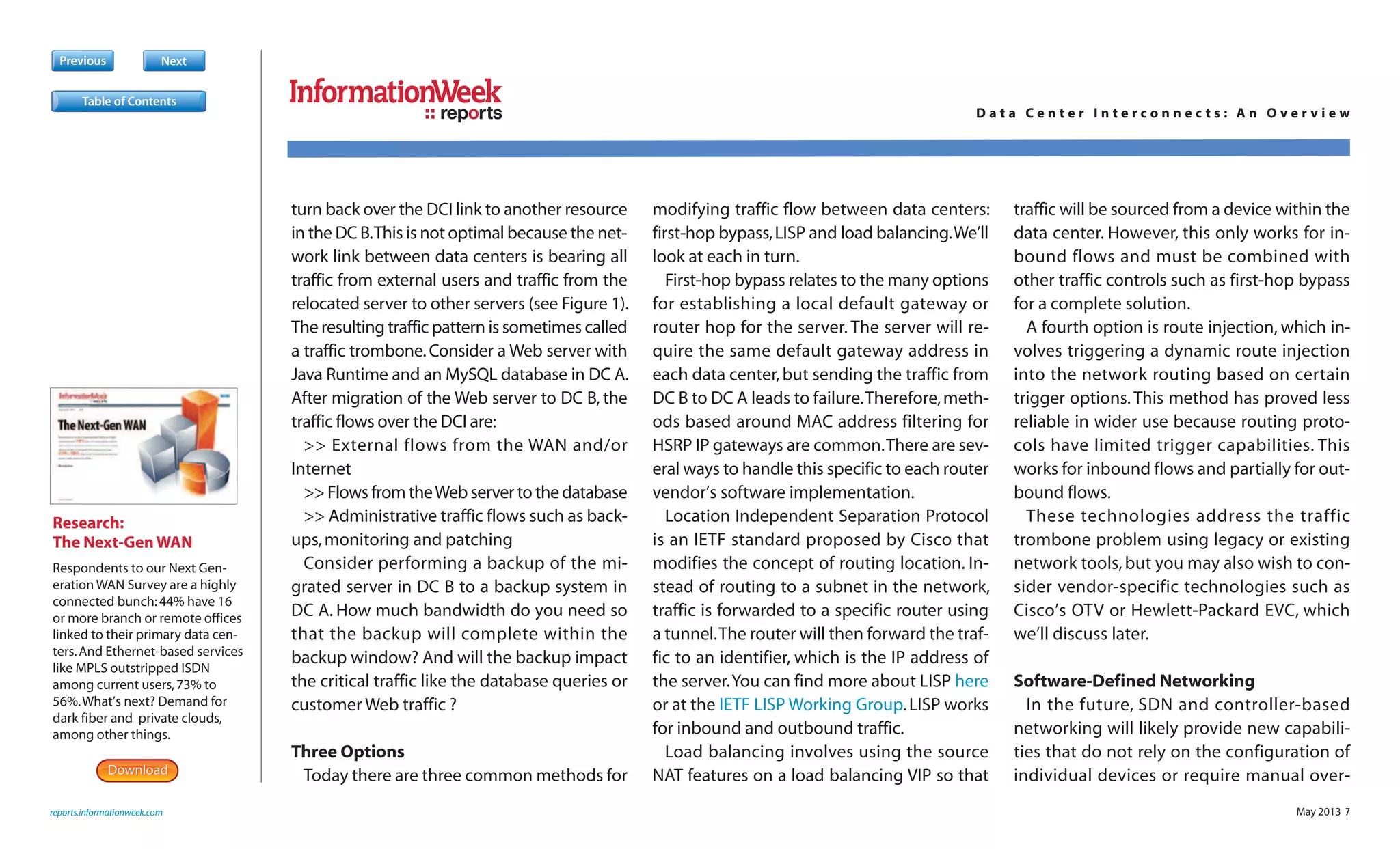 May 2013 7
Previous Next
turn back over the DCI link to another resource
in the DC B.This is not optimal because the net-
work link between data centers is bearing all
traffic from external users and traffic from the
relocated server to other servers (see Figure 1).
The resulting traffic pattern is sometimes called
a traffic trombone.Consider a Web server with
Java Runtime and an MySQL database in DC A.
After migration of the Web server to DC B, the
traffic flows over the DCI are:
>> External flows from the WAN and/or
Internet
>> Flows from theWeb server to the database
>> Administrative traffic flows such as back-
ups,monitoring and patching
Consider performing a backup of the mi-
grated server in DC B to a backup system in
DC A. How much bandwidth do you need so
that the backup will complete within the
backup window? And will the backup impact
the critical traffic like the database queries or
customer Web traffic ?
Three Options
Today there are three common methods for
modifying traffic flow between data centers:
first-hop bypass,LISP and load balancing.We’ll
look at each in turn.
First-hop bypass relates to the many options
for establishing a local default gateway or
router hop for the server. The server will re-
quire the same default gateway address in
each data center,but sending the traffic from
DC B to DC A leads to failure.Therefore,meth-
ods based around MAC address filtering for
HSRP IP gateways are common.There are sev-
eral ways to handle this specific to each router
vendor’s software implementation.
Location Independent Separation Protocol
is an IETF standard proposed by Cisco that
modifies the concept of routing location. In-
stead of routing to a subnet in the network,
traffic is forwarded to a specific router using
a tunnel.The router will then forward the traf-
fic to an identifier, which is the IP address of
the server.You can find more about LISP here
or at the IETF LISP Working Group.LISP works
for inbound and outbound traffic.
Load balancing involves using the source
NAT features on a load balancing VIP so that
traffic will be sourced from a device within the
data center. However, this only works for in-
bound flows and must be combined with
other traffic controls such as first-hop bypass
for a complete solution.
A fourth option is route injection, which in-
volves triggering a dynamic route injection
into the network routing based on certain
trigger options. This method has proved less
reliable in wider use because routing proto-
cols have limited trigger capabilities. This
works for inbound flows and partially for out-
bound flows.
These technologies address the traffic
trombone problem using legacy or existing
network tools,but you may also wish to con-
sider vendor-specific technologies such as
Cisco’s OTV or Hewlett-Packard EVC, which
we’ll discuss later.
Software-Defined Networking
In the future, SDN and controller-based
networking will likely provide new capabili-
ties that do not rely on the configuration of
individual devices or require manual over-
Research:
The Next-Gen WAN
Respondents to our Next Gen-
eration WAN Survey are a highly
connected bunch:44% have 16
or more branch or remote offices
linked to their primary data cen-
ters.And Ethernet-based services
like MPLS outstripped ISDN
among current users,73% to
56%.What’s next? Demand for
dark fiber and private clouds,
among other things.
DownloadDownload
reports.informationweek.com
reports D a t a C e n t e r I n t e r c o n n e c t s : A n O v e r v i e w
Table of Contents
 