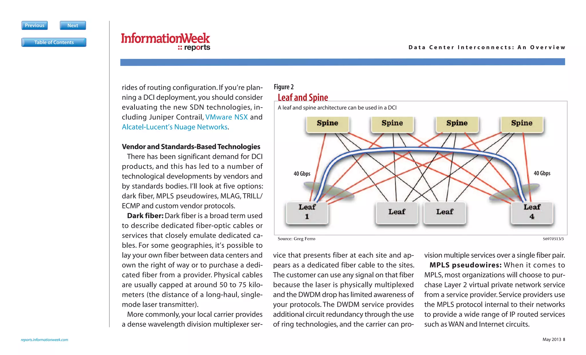May 2013 8
rides of routing configuration.If you’re plan-
ning a DCI deployment,you should consider
evaluating the new SDN technologies, in-
cluding Juniper Contrail, VMware NSX and
Alcatel-Lucent’s Nuage Networks.
Vendor and Standards-BasedTechnologies
There has been significant demand for DCI
products, and this has led to a number of
technological developments by vendors and
by standards bodies. I’ll look at five options:
dark fiber, MPLS pseudowires, MLAG, TRILL/
ECMP and custom vendor protocols.
Dark fiber: Dark fiber is a broad term used
to describe dedicated fiber-optic cables or
services that closely emulate dedicated ca-
bles. For some geographies, it’s possible to
lay your own fiber between data centers and
own the right of way or to purchase a dedi-
cated fiber from a provider. Physical cables
are usually capped at around 50 to 75 kilo-
meters (the distance of a long-haul, single-
mode laser transmitter).
More commonly, your local carrier provides
a dense wavelength division multiplexer ser-
vice that presents fiber at each site and ap-
pears as a dedicated fiber cable to the sites.
The customer can use any signal on that fiber
because the laser is physically multiplexed
and the DWDM drop has limited awareness of
your protocols. The DWDM service provides
additional circuit redundancy through the use
of ring technologies, and the carrier can pro-
vision multiple services over a single fiber pair.
MPLS pseudowires: When it comes to
MPLS, most organizations will choose to pur-
chase Layer 2 virtual private network service
from a service provider.Service providers use
the MPLS protocol internal to their networks
to provide a wide range of IP routed services
such as WAN and Internet circuits.
Previous Next
Leaf and Spine
Source: Greg Ferro S6970513/3
S
A leaf and spine architecture can be used in a DCI
40 Gbps 40 Gbps
reports.informationweek.com
reports D a t a C e n t e r I n t e r c o n n e c t s : A n O v e r v i e w
Table of Contents
Figure 2
 