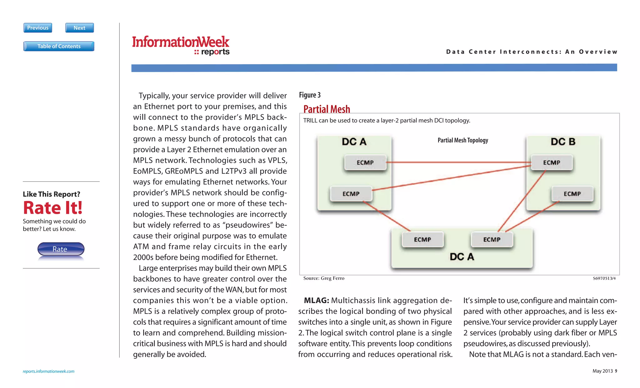 May 2013 9
Typically, your service provider will deliver
an Ethernet port to your premises, and this
will connect to the provider’s MPLS back-
bone. MPLS standards have organically
grown a messy bunch of protocols that can
provide a Layer 2 Ethernet emulation over an
MPLS network. Technologies such as VPLS,
EoMPLS, GREoMPLS and L2TPv3 all provide
ways for emulating Ethernet networks. Your
provider’s MPLS network should be config-
ured to support one or more of these tech-
nologies. These technologies are incorrectly
but widely referred to as “pseudowires” be-
cause their original purpose was to emulate
ATM and frame relay circuits in the early
2000s before being modified for Ethernet.
Large enterprises may build their own MPLS
backbones to have greater control over the
services and security of the WAN,but for most
companies this won’t be a viable option.
MPLS is a relatively complex group of proto-
cols that requires a significant amount of time
to learn and comprehend. Building mission-
critical business with MPLS is hard and should
generally be avoided.
MLAG: Multichassis link aggregation de-
scribes the logical bonding of two physical
switches into a single unit, as shown in Figure
2. The logical switch control plane is a single
software entity.This prevents loop conditions
from occurring and reduces operational risk.
It’s simple to use,configure and maintain com-
pared with other approaches, and is less ex-
pensive.Your service provider can supply Layer
2 services (probably using dark fiber or MPLS
pseudowires,as discussed previously).
Note that MLAG is not a standard.Each ven-
Previous Next
Partial Mesh
Source: Greg Ferro S6970513/4
S
TRILL can be used to create a layer-2 partial mesh DCI topology.
Partial MeshTopology
reports.informationweek.com
reports D a t a C e n t e r I n t e r c o n n e c t s : A n O v e r v i e w
Table of Contents
Figure 3
Like This Report?
Rate It!Something we could do
better? Let us know.
RateRate
 