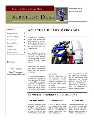 Semana 49, No. 4
        I n g. J. A n t o n i o L o p e z Ru i z
                                                                                  Diciembre 4, 2008



        S TRATEGY D ESK

CONTENIDO:
                             APERTURA DE LOS MERCADOS.
Economía EUA             2

Calendario Reportes      2
                             El Mercado Londinense
Recomendaciones          2   frena sus ganancias,
                             aun cuando el recorte
Economía México          3   de las tasas de interes
                             por su banco central se
Mundiales                3
                             dio en linea con las
                         3   expectativas.
Análisis Técnico
Datos Económicos         4
                             Las graficas predicen
                             un Rally en el S&P de
                             un 15%, con mejores
                             probabilidades que un
                             partido de poker en las
Comentario                   Vegas.

                             Solicitudes de desem-
    Entre a la pagina:       pleo bajan inesperada-
                             mente pero se mantie-
  http://estrategia-         nen altas.
bursatil.synthasite.com                                 deja en 2%.               cios del petroleo para
                                                        Mexico vislumbra la       el 2009. Sin embargo
                             El Banco Central Euro-
                                                        5ta recesion en 26        en un escenario muy
                             peo decide recortar su
                                                        años. Aunque la crisis,   pesimista los precios
                             principla tipo de Inter-
                                                        aseguran expertos, no     podrian tocar 20 dola-
                             es en 0.75 puntos por-
                                                        se ve tan fuerte como     res si se confirma es-
                             centuales y dejarlo en
                                                        en 1995.                  tanflación a nivel glo-
                             2.5%. Esta es la mayor
                                                                                  bal…. Yo no espero un
                             reduccion en su histo-     Se espera recuperacio     panorama tan malo.
                             ria. El Banco Ingles las   moderada de los pre-


                             R EP ORT ES E M P R E S A S Y M O N E DA S

                               WALMART MEXICO               VOLKSWAGEN               TELECOM ITALIA


                             REPORTA CRECIMIENTO        LANZA AL MERCADO EL       ANUNCIA RECORTES DE
                             NOMINAL DE VENTAS          NUEVO GOL Y SE MAN-       SU PLANTILLA LABORAL
                             MISMAS TIENDAS DE          TIENE EN EL SEGUNDO       PARA DEJAR SIN EM-
                             5.6% EN NOVIEMBRE,         LUGAR DE VENTAS A         PLEO A 400 TRABAJA-
                             AYUDA EL FIN DE SE-        NIVEL NACIONAL DE-        DORES ADICIONALES A
                             MANA EXTRA ESTE AÑO        TRÁS DE NISSAN            5 MIL YA ANUNCIADOS
 