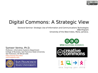 Digital Commons: A Strategic View
Sameer Verma, Ph.D.
Professor, Information Systems Department
College of Business, San Francisco State University
San Francisco, CA 94132 USA
http://verma.sfsu.edu/
sverma@sfsu.edu
Unless noted otherwise
Doctoral Seminar: Strategic Use of Information and Communications Technologies
DBA Program
University of the West Indies, Mona, Jamaica.
 