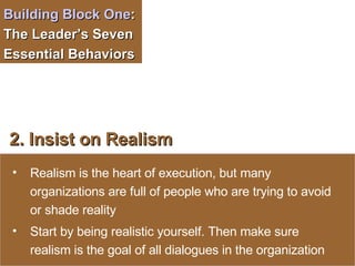 Building Block One :  The Leader’s Seven Essential Behaviors  2. Insist on Realism   Realism is the heart of execution, but many organizations are full of people who are trying to avoid or shade reality Start by being realistic yourself. Then make sure realism is the goal of all dialogues in the organization 