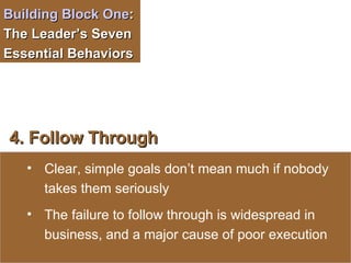 Building Block One :  The Leader’s Seven Essential Behaviors  4. Follow Through Clear, simple goals don’t mean much if nobody takes them seriously The failure to follow through is widespread in business, and a major cause of poor execution 